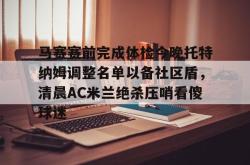 开云在线马赛赛前完成体检今晚托特纳姆调整名单以备社区盾，清晨AC米兰绝杀压哨看傻球迷(2025意大利国家队最新大名单)